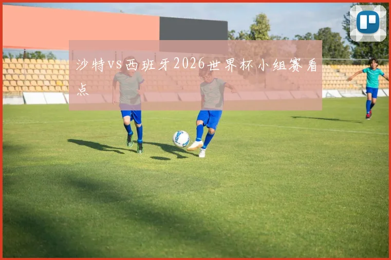 沙特vs西班牙2026世界杯小组赛看点