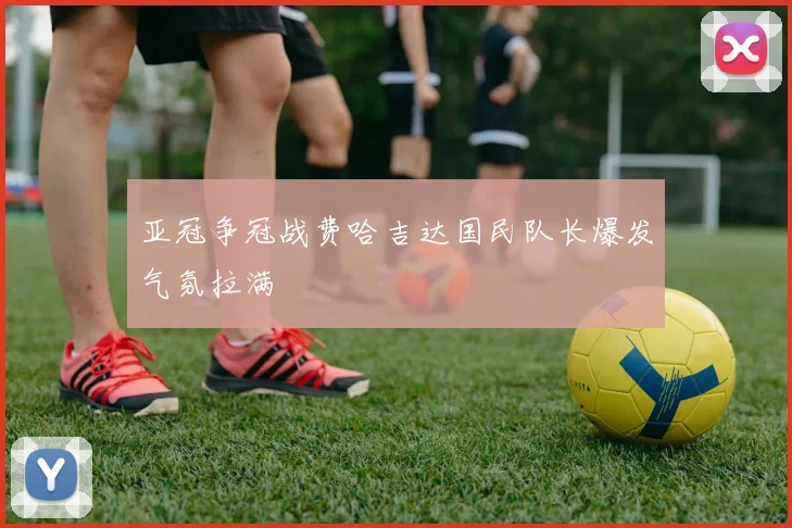 亚冠争冠战费哈吉达国民队长爆发气氛拉满