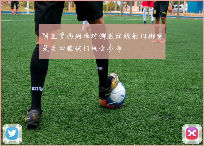 阿里贾西姆面对挪威防线射门脚感是否回暖破门机会参考