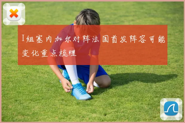 I组塞内加尔对阵法国首发阵容可能变化重点梳理