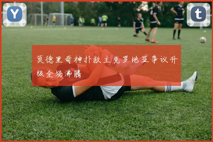 莫德里奇神扑救主克罗地亚争议升级全场沸腾