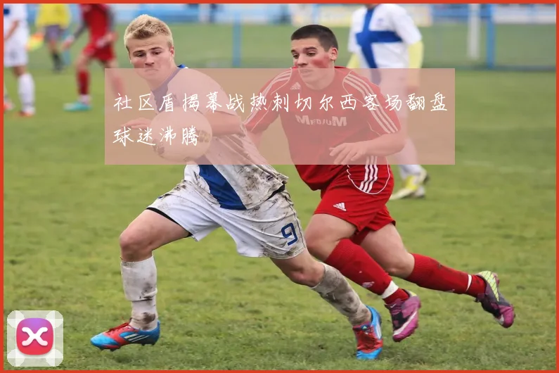 社区盾揭幕战热刺切尔西客场翻盘球迷沸腾