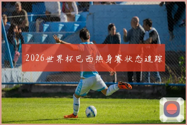 2026世界杯巴西热身赛状态追踪