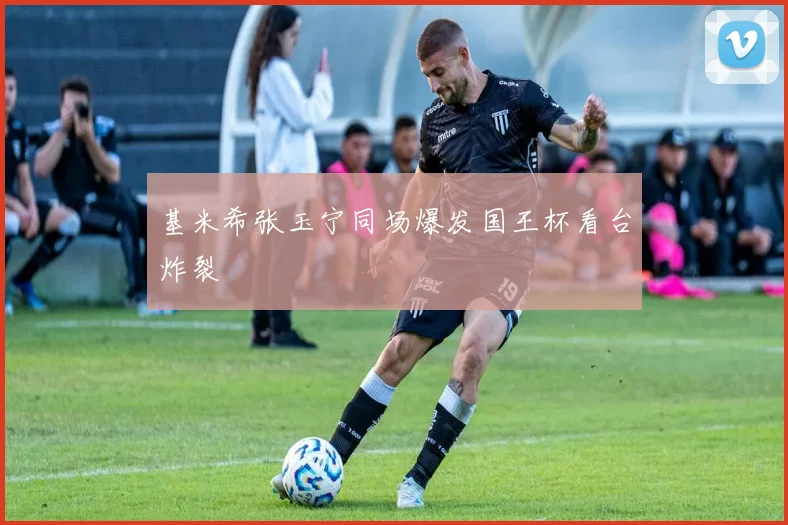 基米希张玉宁同场爆发国王杯看台炸裂