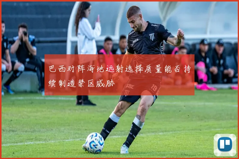 巴西对阵海地远射选择质量能否持续制造禁区威胁