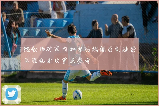 鲍勃面对塞内加尔防线能否制造禁区混乱进攻重点参考