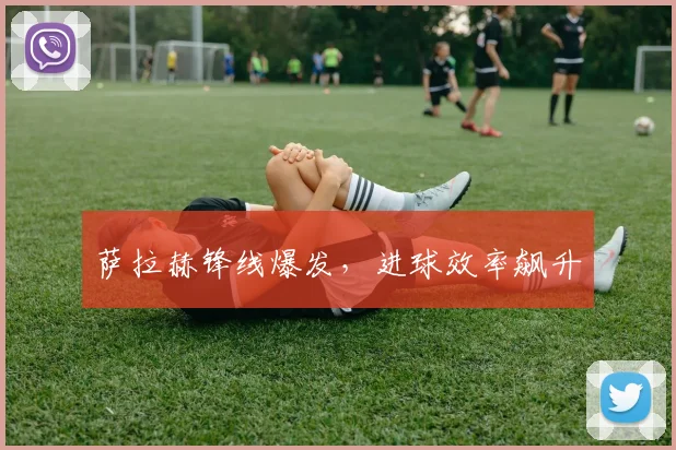 萨拉赫锋线爆发，进球效率飙升