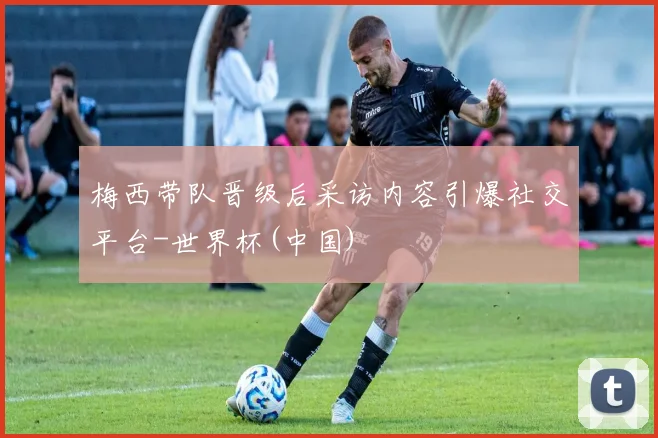 梅西带队晋级后采访内容引爆社交平台-世界杯(中国)