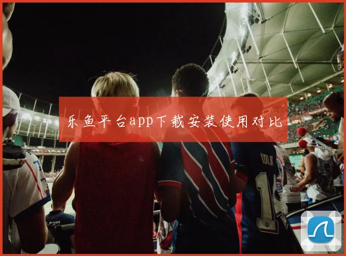 乐鱼平台app下载安装使用对比