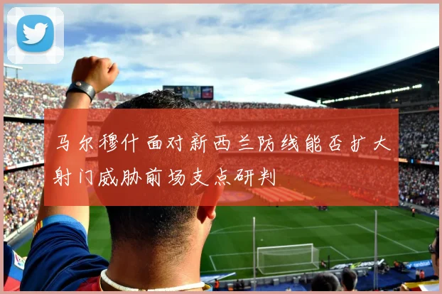 马尔穆什面对新西兰防线能否扩大射门威胁前场支点研判