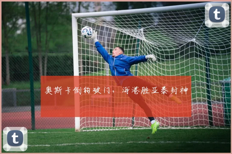 奥斯卡倒钩破门，海港胜亚泰封神