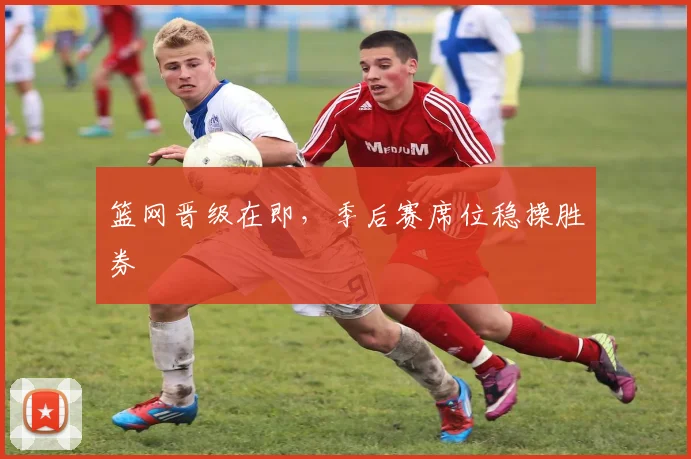 篮网晋级在即，季后赛席位稳操胜券