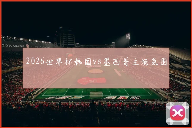 2026世界杯韩国vs墨西哥主场氛围