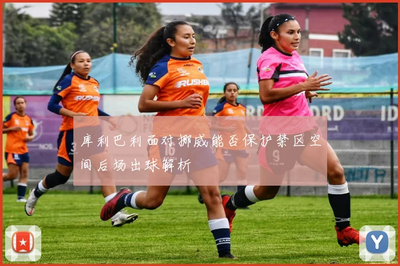 库利巴利面对挪威能否保护禁区空间后场出球解析