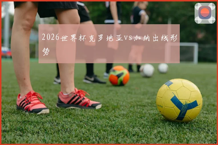 2026世界杯克罗地亚vs加纳出线形势