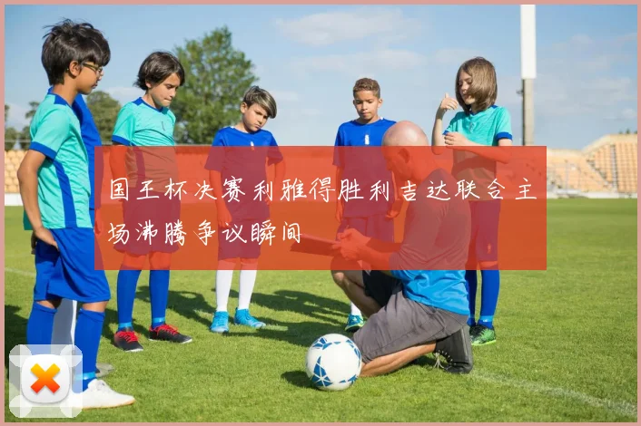 国王杯决赛利雅得胜利吉达联合主场沸腾争议瞬间