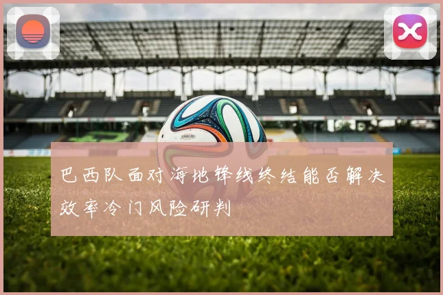 巴西队面对海地锋线终结能否解决效率冷门风险研判