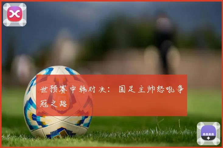 世预赛中韩对决：国足主帅怒吼争冠之路
