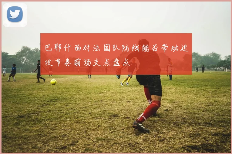 巴耶什面对法国队防线能否带动进攻节奏前场支点盘点