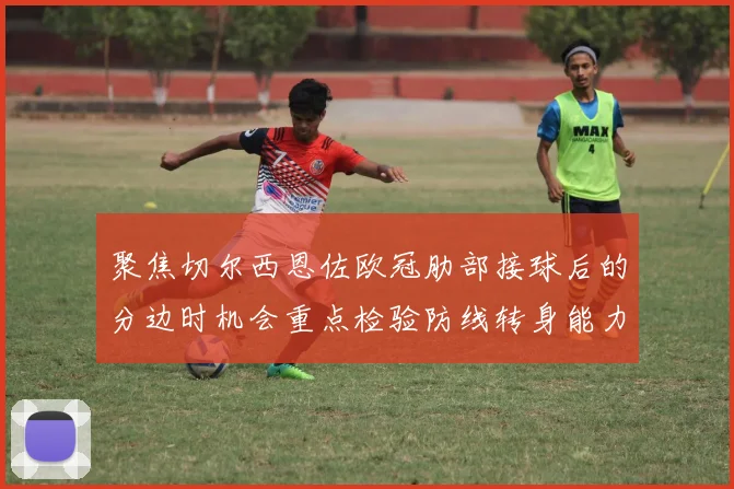 聚焦切尔西恩佐欧冠肋部接球后的分边时机会重点检验防线转身能力