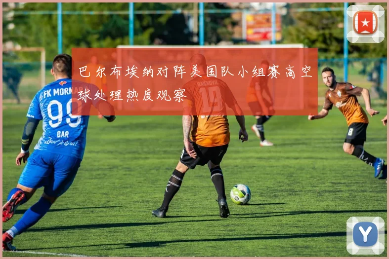 巴尔布埃纳对阵美国队小组赛高空球处理热度观察