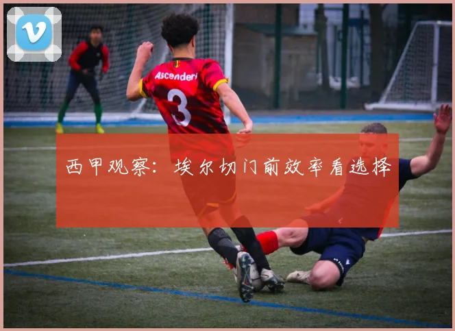 西甲观察:埃尔切门前效率看选择