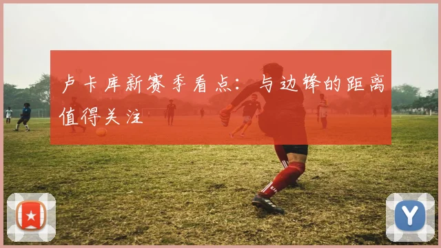 卢卡库新赛季看点：与边锋的距离值得关注
