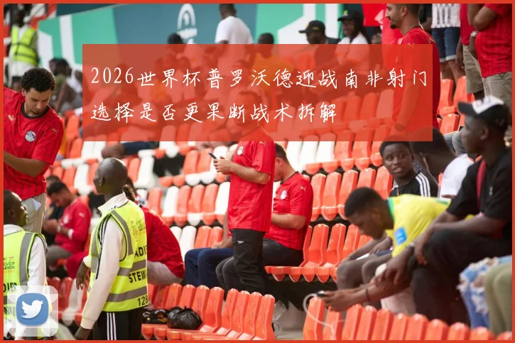 2026世界杯普罗沃德迎战南非射门选择是否更果断战术拆解