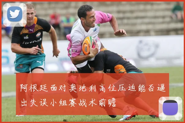阿根廷面对奥地利高位压迫能否逼出失误小组赛战术前瞻