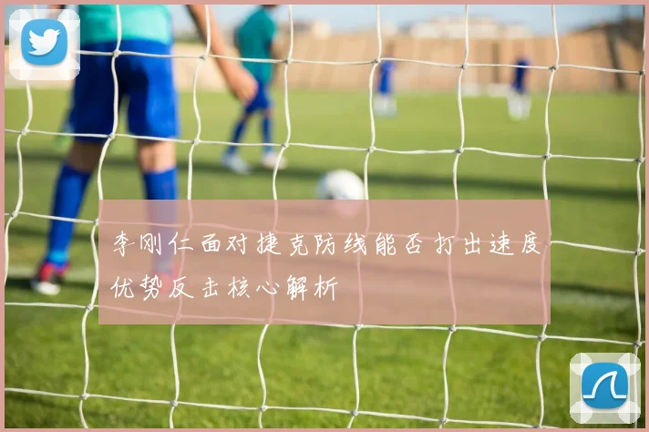 李刚仁面对捷克防线能否打出速度优势反击核心解析