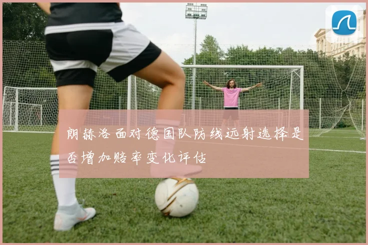 朗赫洛面对德国队防线远射选择是否增加赔率变化评估