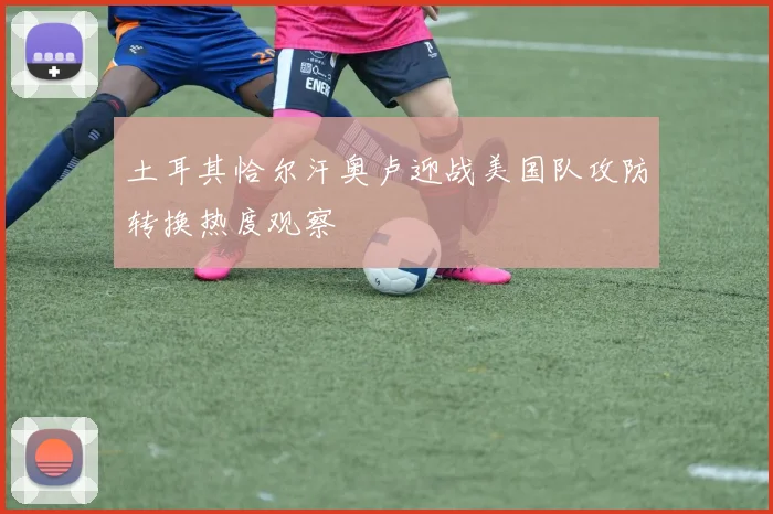 土耳其恰尔汗奥卢迎战美国队攻防转换热度观察