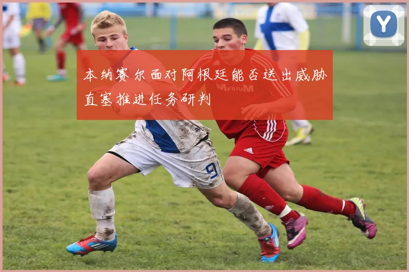 本纳赛尔面对阿根廷能否送出威胁直塞推进任务研判