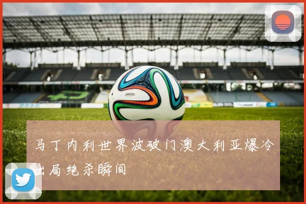 马丁内利世界波破门澳大利亚爆冷出局绝杀瞬间