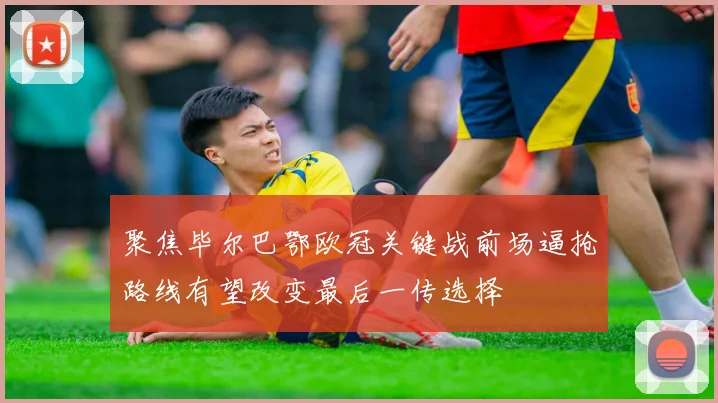 聚焦毕尔巴鄂欧冠关键战前场逼抢路线有望改变最后一传选择