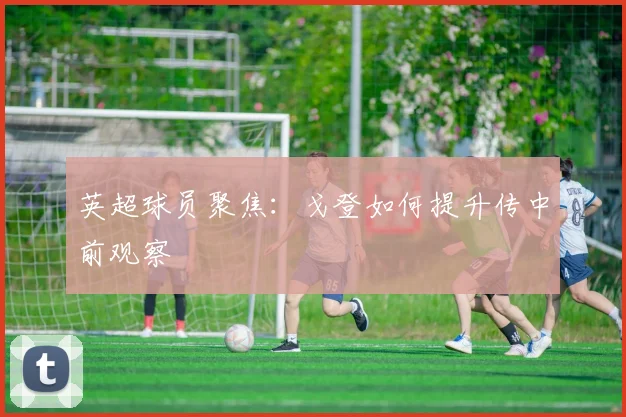 英超球员聚焦：戈登如何提升传中前观察